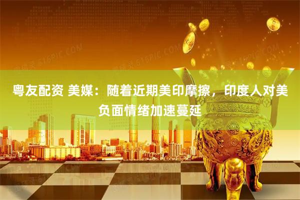 粤友配资 美媒：随着近期美印摩擦，印度人对美负面情绪加速蔓延