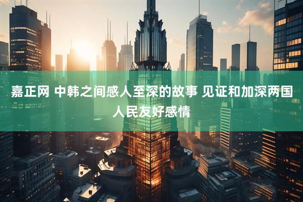 嘉正网 中韩之间感人至深的故事 见证和加深两国人民友好感情