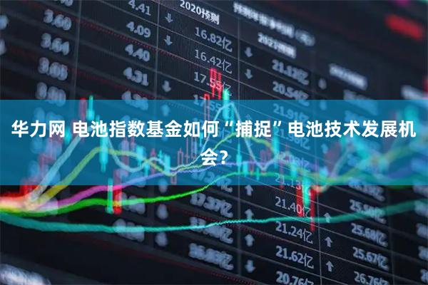 华力网 电池指数基金如何“捕捉”电池技术发展机会？