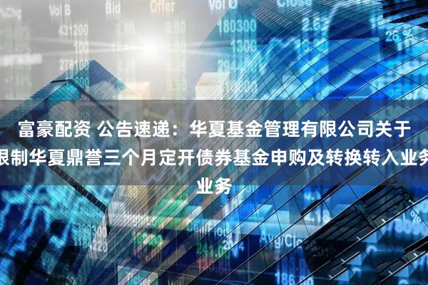 富豪配资 公告速递：华夏基金管理有限公司关于限制华夏鼎誉三个月定开债券基金申购及转换转入业务