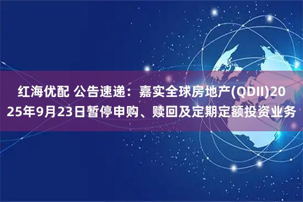 红海优配 公告速递：嘉实全球房地产(QDII)2025年9月23日暂停申购、赎回及定期定额投资业务