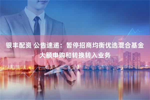 银丰配资 公告速递：暂停招商均衡优选混合基金大额申购和转换转入业务