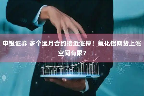 申银证券 多个远月合约接近涨停！氧化铝期货上涨空间有限？