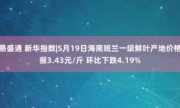 易盛通 新华指数|5月19日海南斑兰一级鲜叶产地价格报3.43元/斤 环比下跌4.19%