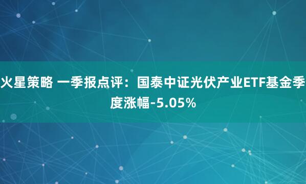 火星策略 一季报点评：国泰中证光伏产业ETF基金季度涨幅-5.05%