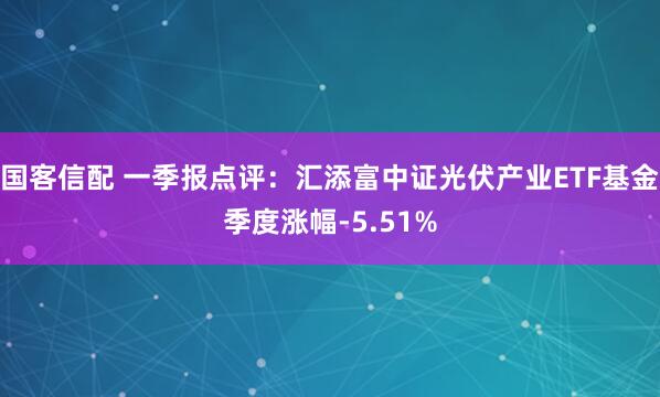 国客信配 一季报点评：汇添富中证光伏产业ETF基金季度涨幅-5.51%