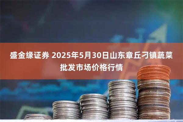 盛金缘证券 2025年5月30日山东章丘刁镇蔬菜批发市场价格行情
