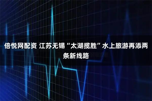 倍悦网配资 江苏无锡“太湖揽胜”水上旅游再添两条新线路