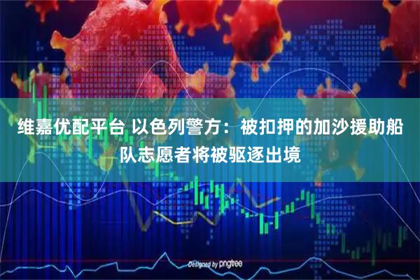 维嘉优配平台 以色列警方：被扣押的加沙援助船队志愿者将被驱逐出境