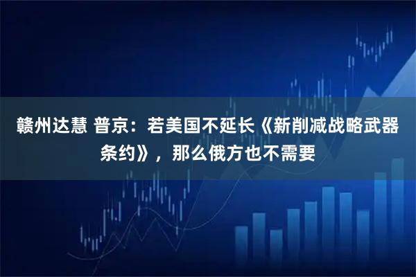 赣州达慧 普京：若美国不延长《新削减战略武器条约》，那么俄方也不需要