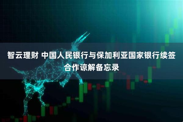 智云理财 中国人民银行与保加利亚国家银行续签合作谅解备忘录