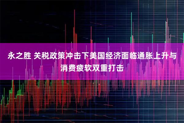 永之胜 关税政策冲击下美国经济面临通胀上升与消费疲软双重打击
