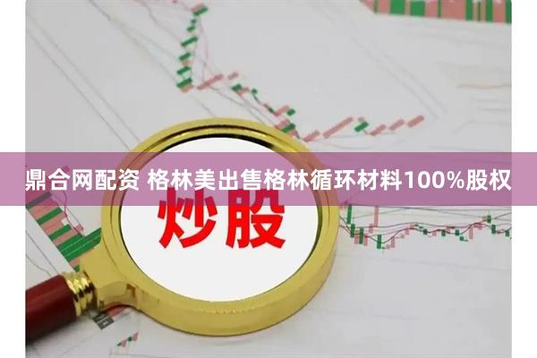 鼎合网配资 格林美出售格林循环材料100%股权