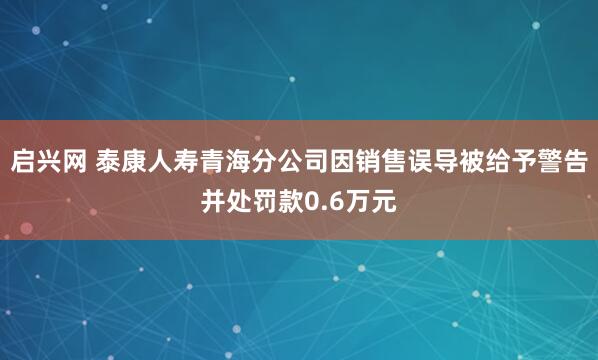 启兴网 泰康人寿青海分公司因销售误导被给予警告并处罚款0.6万元