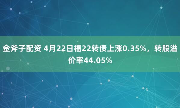 金斧子配资 4月22日福22转债上涨0.35%，转股溢价率44.05%
