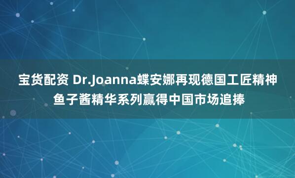 宝货配资 Dr.Joanna蝶安娜再现德国工匠精神 鱼子酱精华系列赢得中国市场追捧