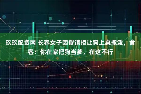 玖玖配资网 长春女子因餐馆拒让狗上桌撒泼，食客：你在家把狗当爹，在这不行
