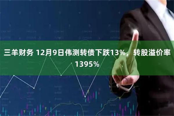 三羊财务 12月9日伟测转债下跌13%，转股溢价率1395%